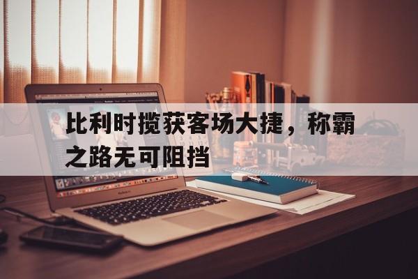 比利时揽获客场大捷，称霸之路无可阻挡的简单介绍
